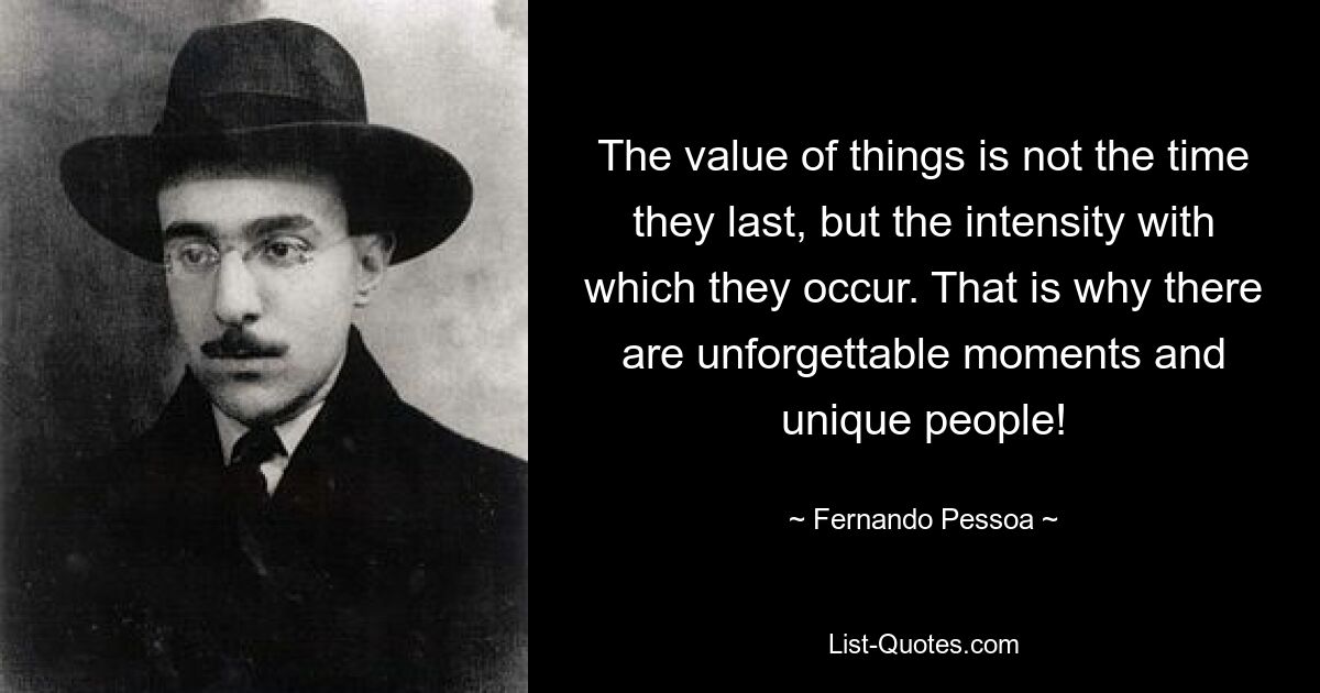 The value of things is not the time they last, but the intensity with which they occur. That is why there are unforgettable moments and unique people! — © Fernando Pessoa