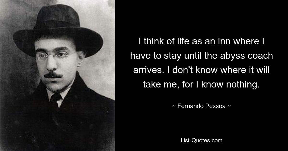 I think of life as an inn where I have to stay until the abyss coach arrives. I don't know where it will take me, for I know nothing. — © Fernando Pessoa