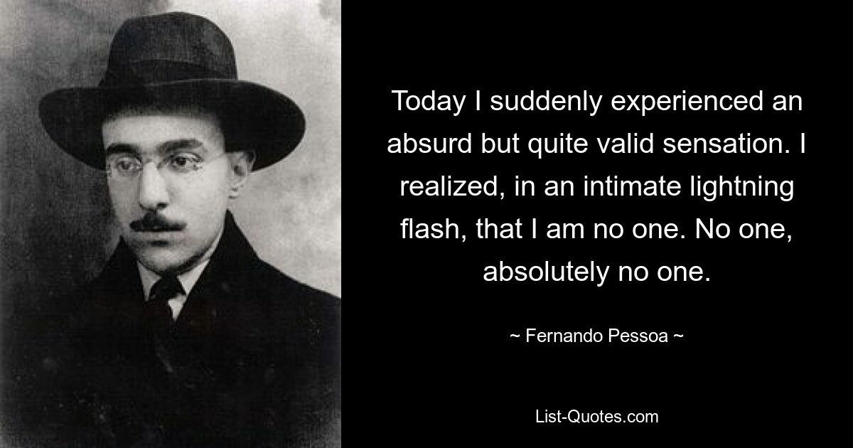 Today I suddenly experienced an absurd but quite valid sensation. I realized, in an intimate lightning flash, that I am no one. No one, absolutely no one. — © Fernando Pessoa