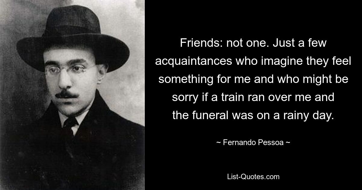 Friends: not one. Just a few acquaintances who imagine they feel something for me and who might be sorry if a train ran over me and the funeral was on a rainy day. — © Fernando Pessoa