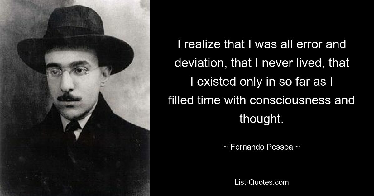 I realize that I was all error and deviation, that I never lived, that I existed only in so far as I filled time with consciousness and thought. — © Fernando Pessoa