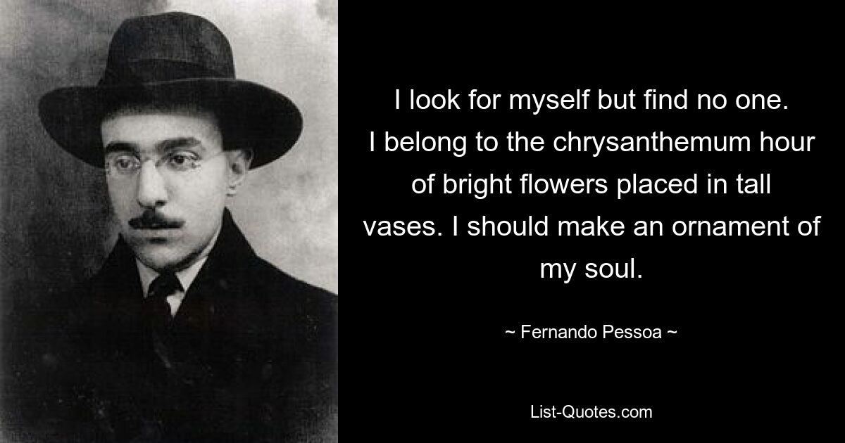 I look for myself but find no one. I belong to the chrysanthemum hour of bright flowers placed in tall vases. I should make an ornament of my soul. — © Fernando Pessoa