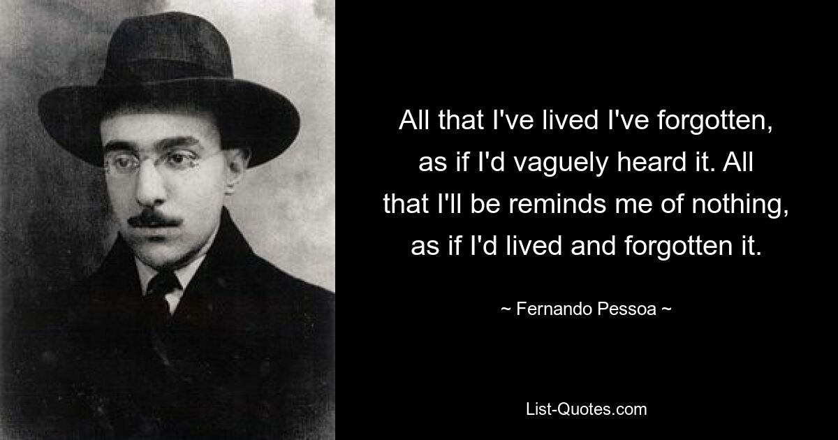 All that I've lived I've forgotten, as if I'd vaguely heard it. All that I'll be reminds me of nothing, as if I'd lived and forgotten it. — © Fernando Pessoa