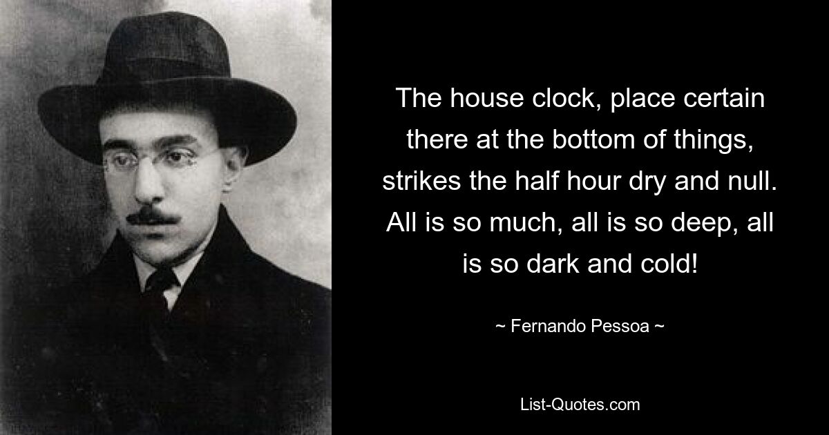 The house clock, place certain there at the bottom of things, strikes the half hour dry and null. All is so much, all is so deep, all is so dark and cold! — © Fernando Pessoa