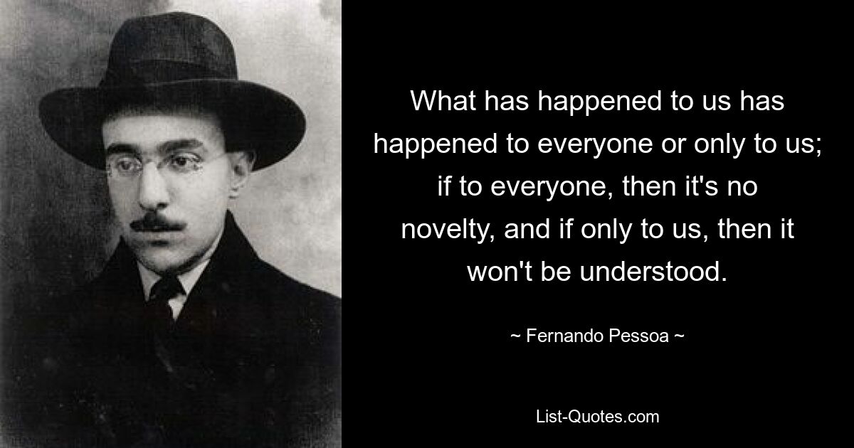 What has happened to us has happened to everyone or only to us; if to everyone, then it's no novelty, and if only to us, then it won't be understood. — © Fernando Pessoa