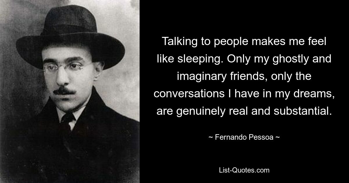 Talking to people makes me feel like sleeping. Only my ghostly and imaginary friends, only the conversations I have in my dreams, are genuinely real and substantial. — © Fernando Pessoa