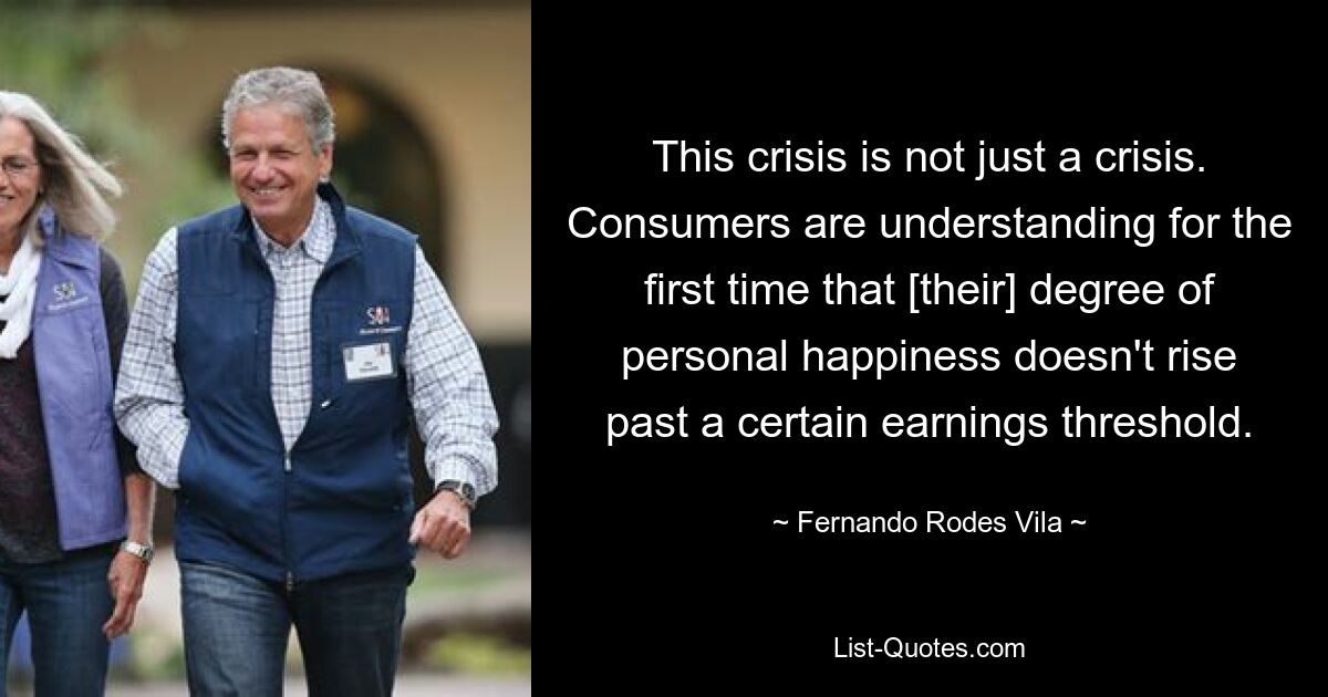 This crisis is not just a crisis. Consumers are understanding for the first time that [their] degree of personal happiness doesn't rise past a certain earnings threshold. — © Fernando Rodes Vila