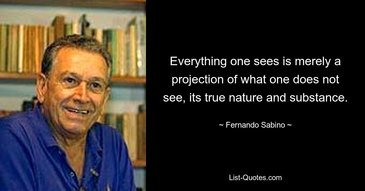 Everything one sees is merely a projection of what one does not see, its true nature and substance. — © Fernando Sabino