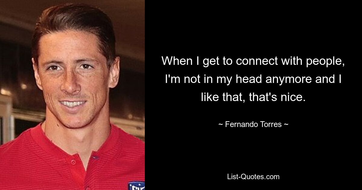 When I get to connect with people, I'm not in my head anymore and I like that, that's nice. — © Fernando Torres