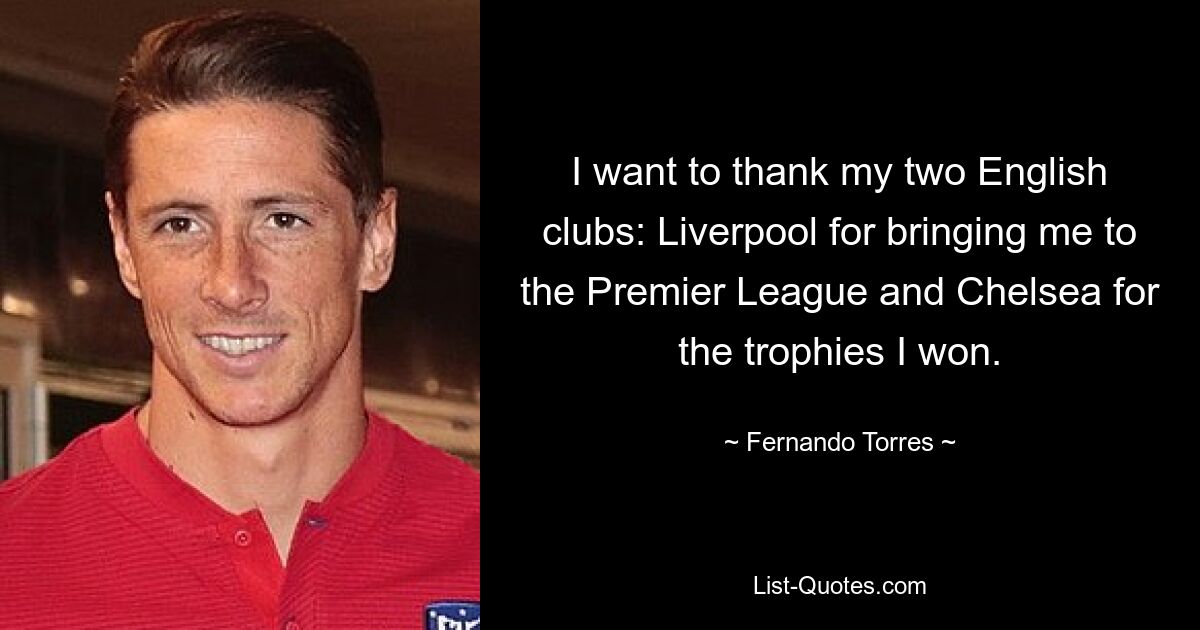 I want to thank my two English clubs: Liverpool for bringing me to the Premier League and Chelsea for the trophies I won. — © Fernando Torres