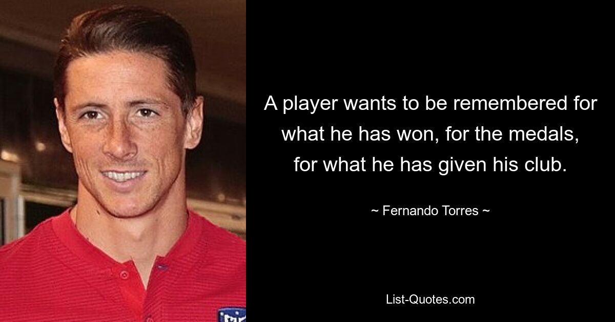 A player wants to be remembered for what he has won, for the medals, for what he has given his club. — © Fernando Torres