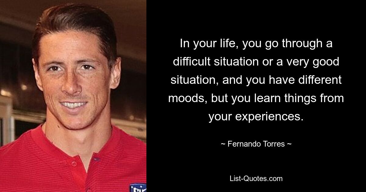 In your life, you go through a difficult situation or a very good situation, and you have different moods, but you learn things from your experiences. — © Fernando Torres