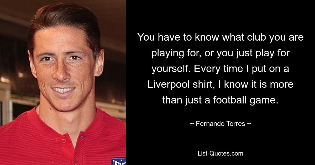 Man muss wissen, für welchen Verein man spielt, sonst spielt man einfach für sich. Jedes Mal, wenn ich ein Liverpool-Trikot anziehe, weiß ich, dass es mehr als nur ein Fußballspiel ist. — © Fernando Torres 