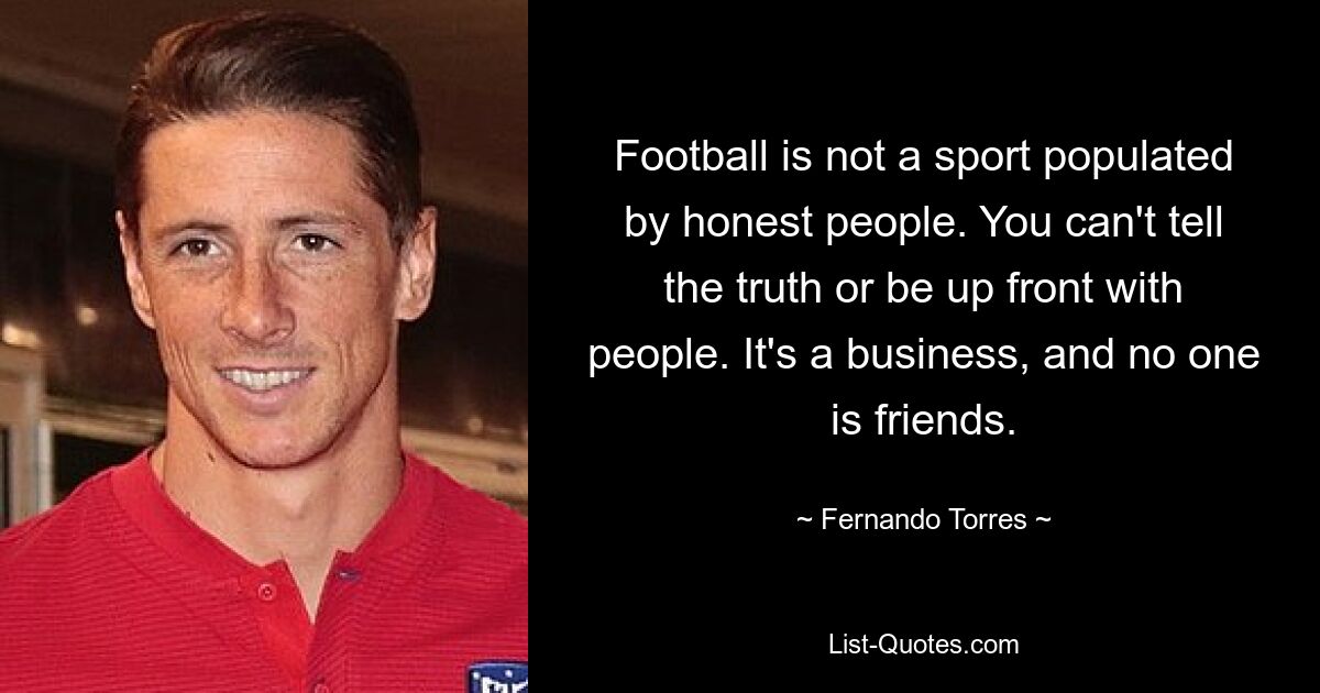 Football is not a sport populated by honest people. You can't tell the truth or be up front with people. It's a business, and no one is friends. — © Fernando Torres