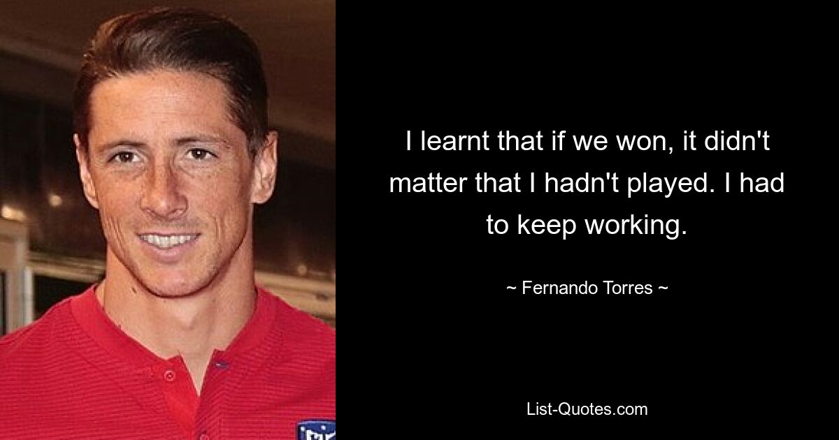 I learnt that if we won, it didn't matter that I hadn't played. I had to keep working. — © Fernando Torres