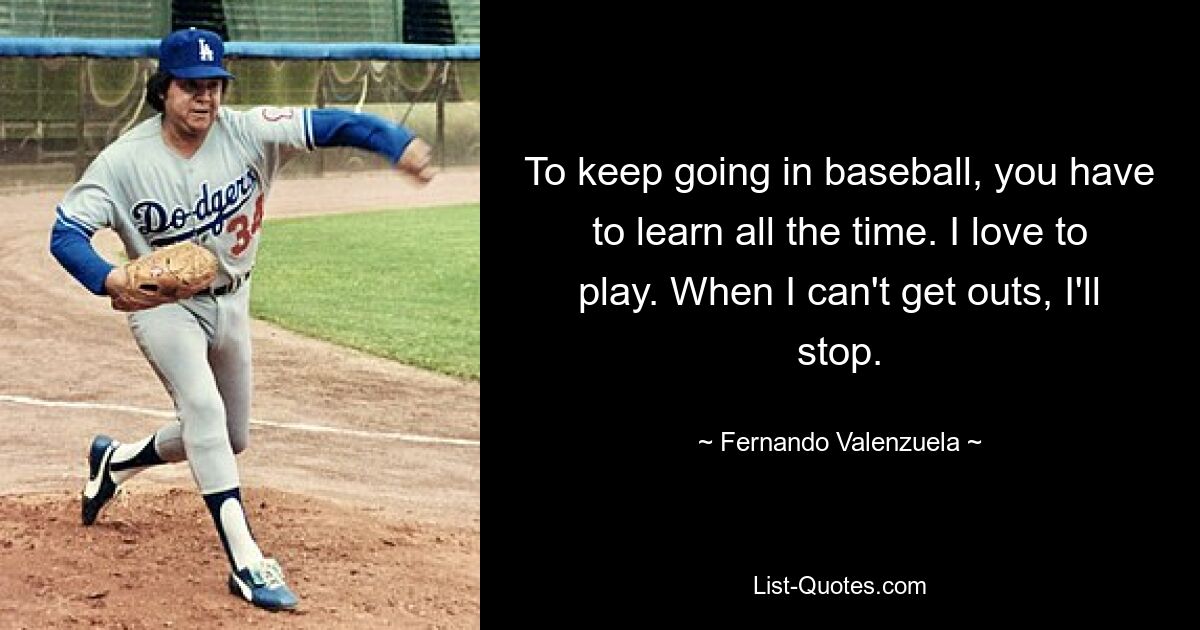 To keep going in baseball, you have to learn all the time. I love to play. When I can't get outs, I'll stop. — © Fernando Valenzuela