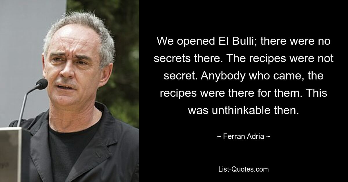 We opened El Bulli; there were no secrets there. The recipes were not secret. Anybody who came, the recipes were there for them. This was unthinkable then. — © Ferran Adria