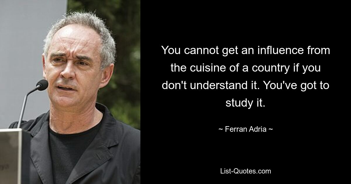 You cannot get an influence from the cuisine of a country if you don't understand it. You've got to study it. — © Ferran Adria