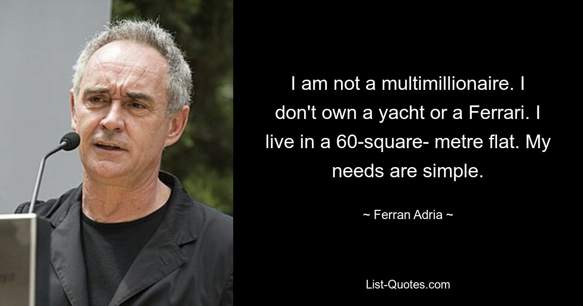 I am not a multimillionaire. I don't own a yacht or a Ferrari. I live in a 60-square- metre flat. My needs are simple. — © Ferran Adria