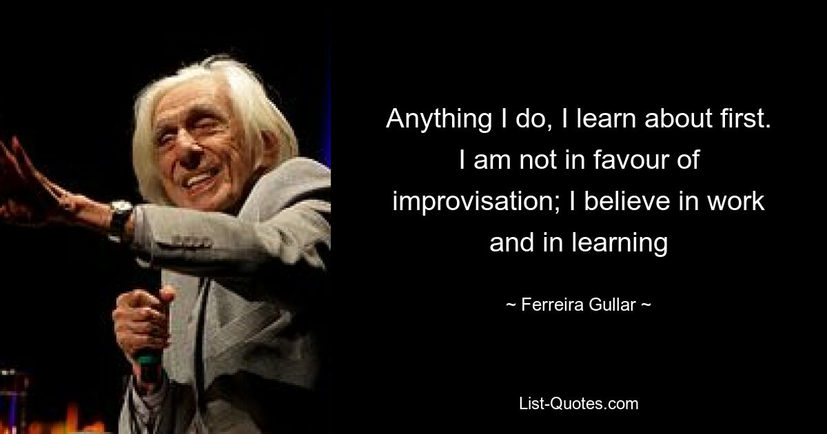 Anything I do, I learn about first. I am not in favour of improvisation; I believe in work and in learning — © Ferreira Gullar