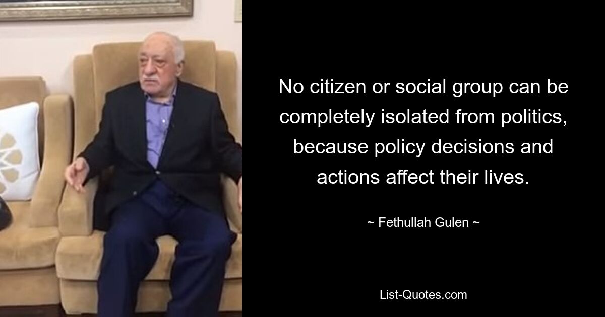 No citizen or social group can be completely isolated from politics, because policy decisions and actions affect their lives. — © Fethullah Gulen