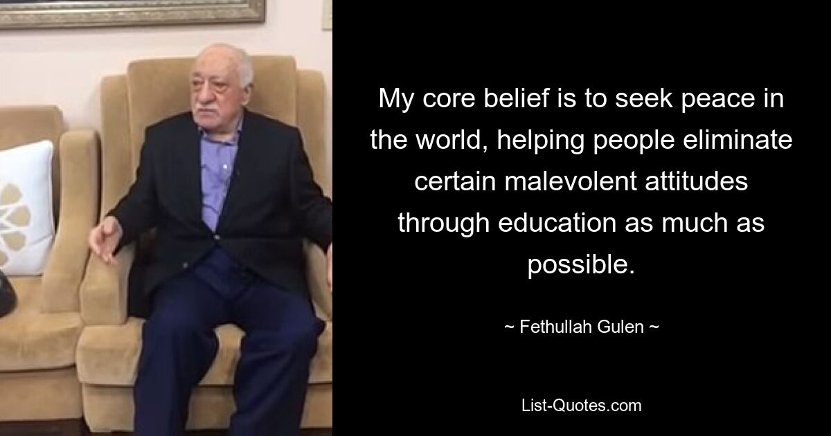 My core belief is to seek peace in the world, helping people eliminate certain malevolent attitudes through education as much as possible. — © Fethullah Gulen