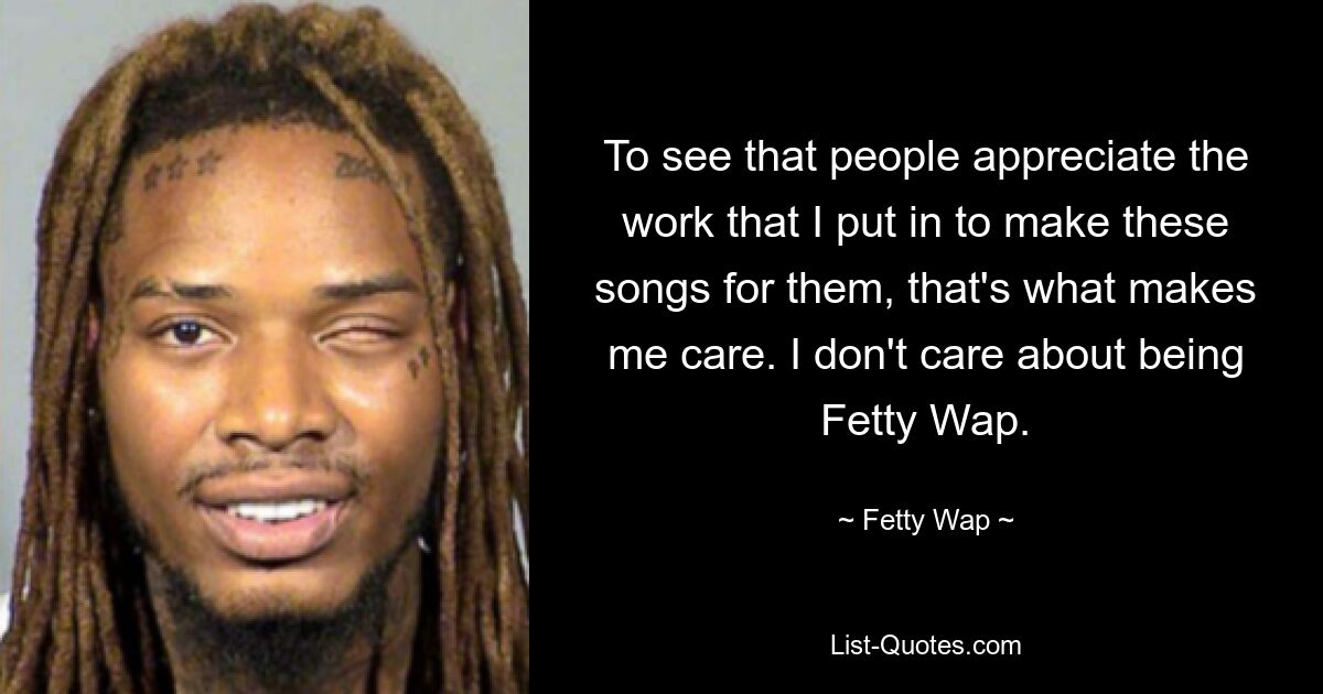 To see that people appreciate the work that I put in to make these songs for them, that's what makes me care. I don't care about being Fetty Wap. — © Fetty Wap