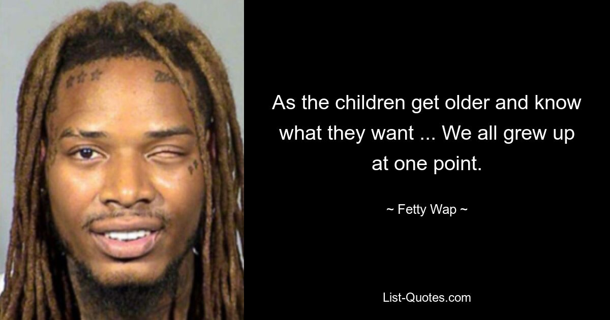 As the children get older and know what they want ... We all grew up at one point. — © Fetty Wap