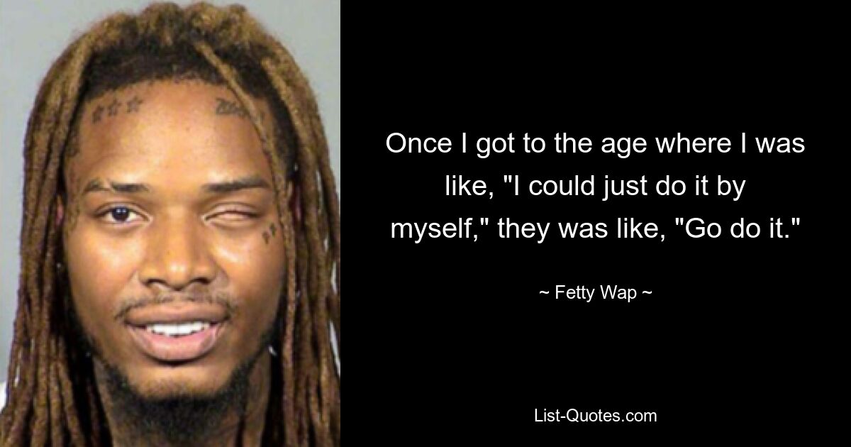 Once I got to the age where I was like, "I could just do it by myself," they was like, "Go do it." — © Fetty Wap