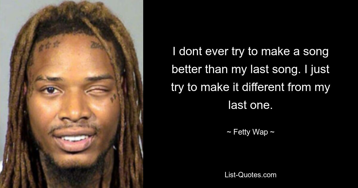 I dont ever try to make a song better than my last song. I just try to make it different from my last one. — © Fetty Wap