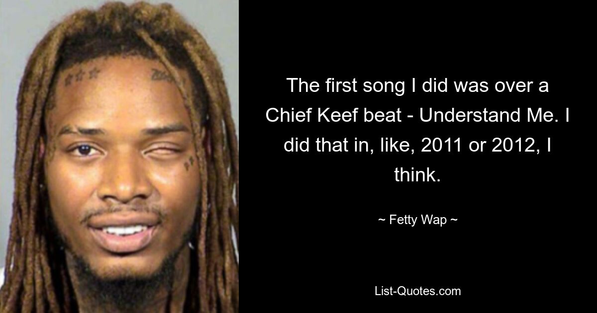 The first song I did was over a Chief Keef beat - Understand Me. I did that in, like, 2011 or 2012, I think. — © Fetty Wap