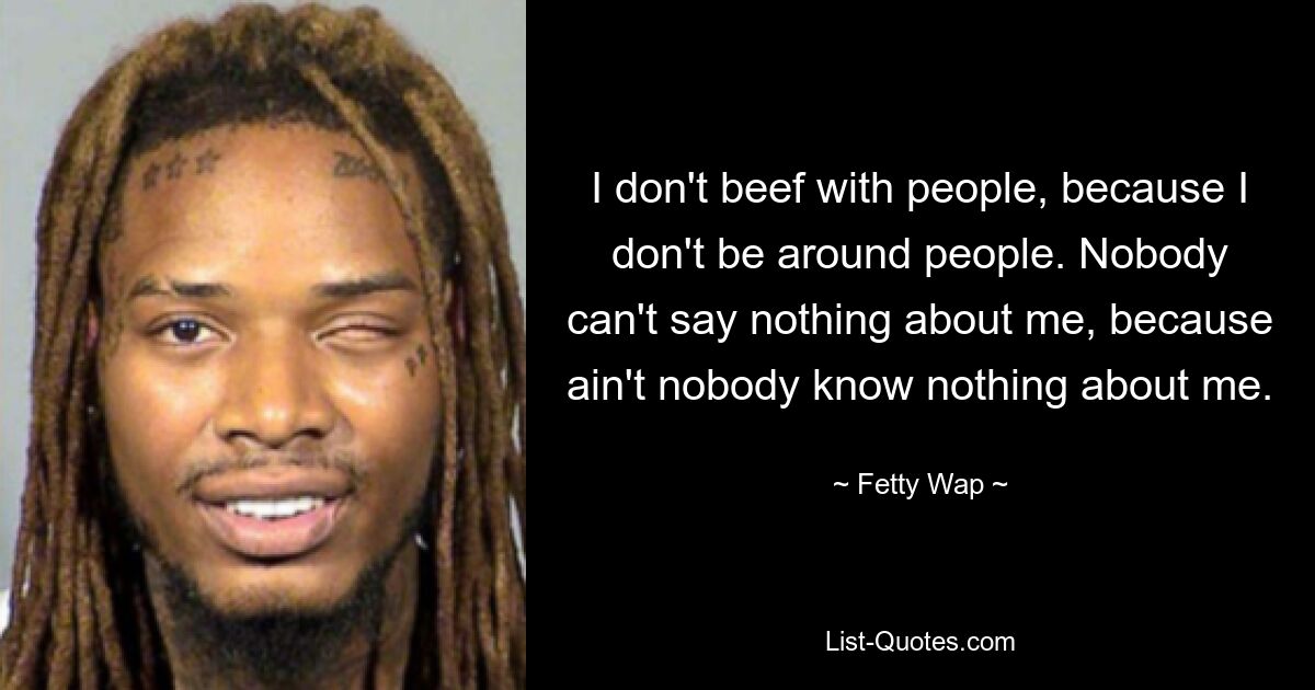 I don't beef with people, because I don't be around people. Nobody can't say nothing about me, because ain't nobody know nothing about me. — © Fetty Wap