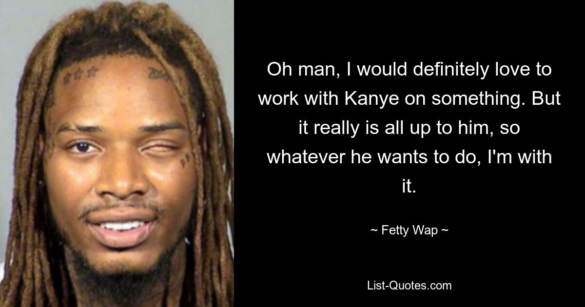 Oh man, I would definitely love to work with Kanye on something. But it really is all up to him, so whatever he wants to do, I'm with it. — © Fetty Wap