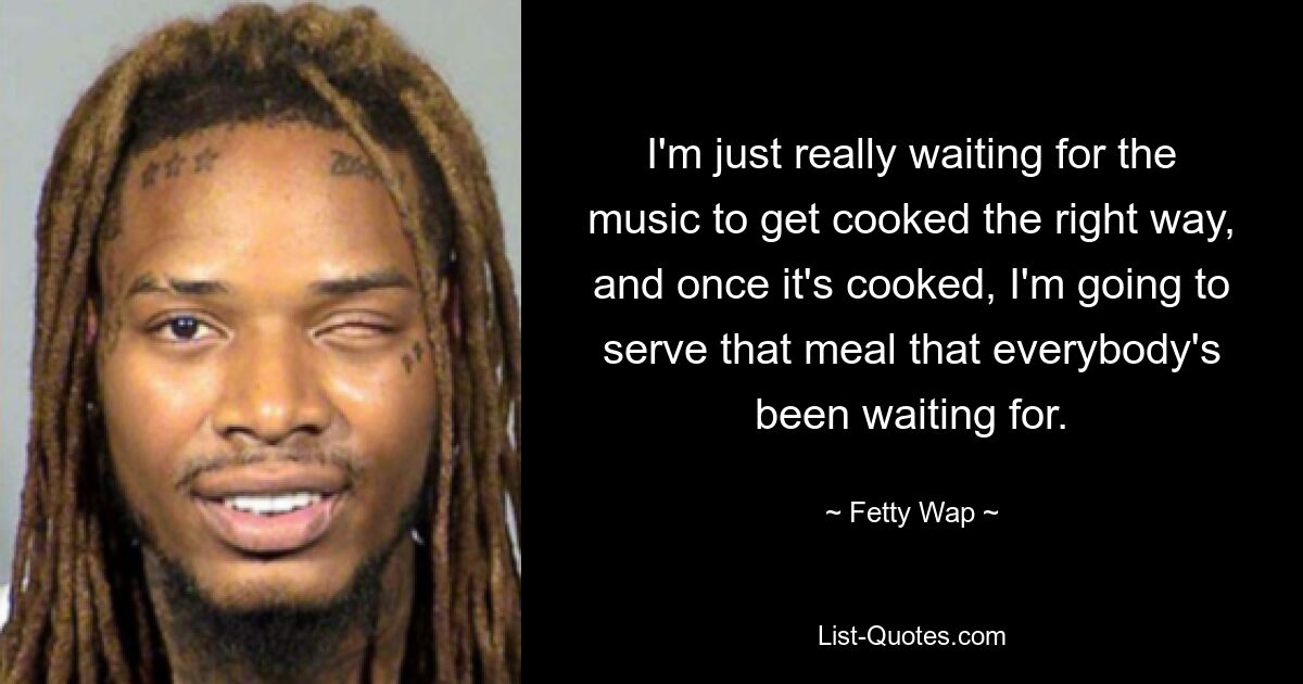 I'm just really waiting for the music to get cooked the right way, and once it's cooked, I'm going to serve that meal that everybody's been waiting for. — © Fetty Wap