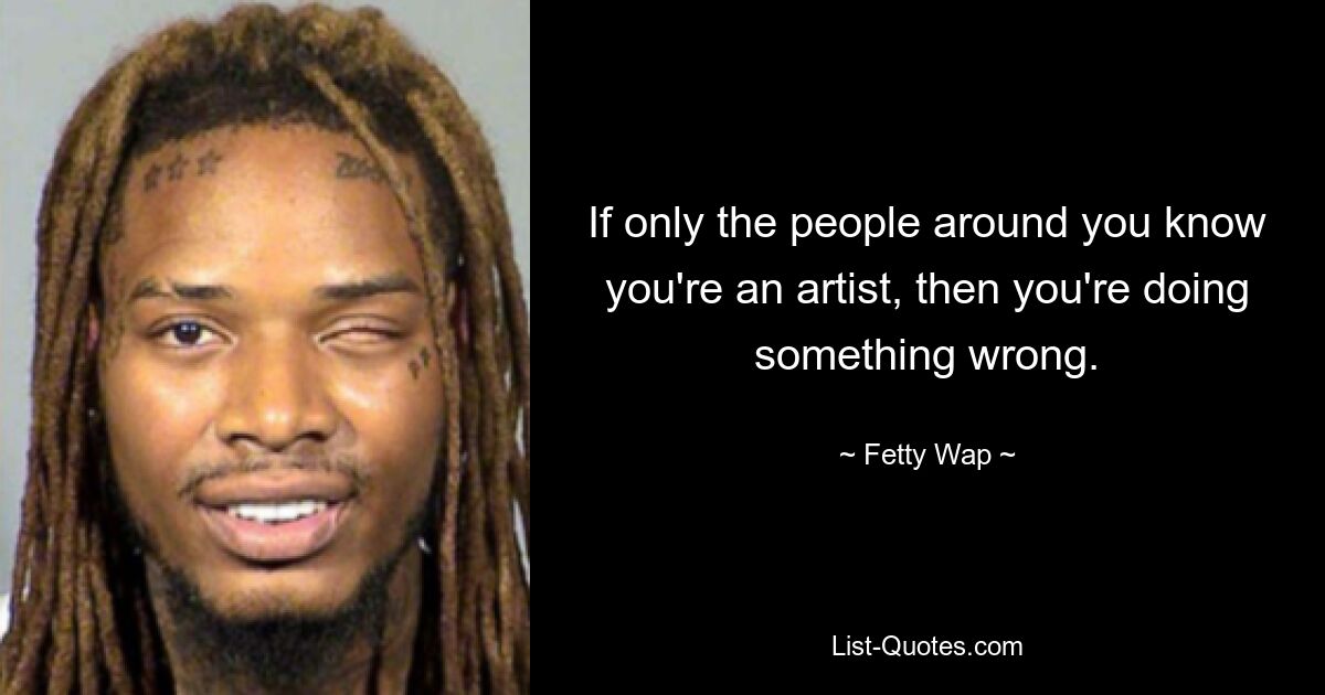 If only the people around you know you're an artist, then you're doing something wrong. — © Fetty Wap