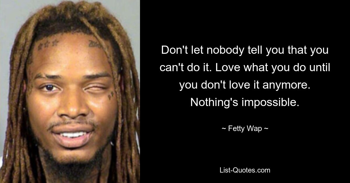 Don't let nobody tell you that you can't do it. Love what you do until you don't love it anymore. Nothing's impossible. — © Fetty Wap