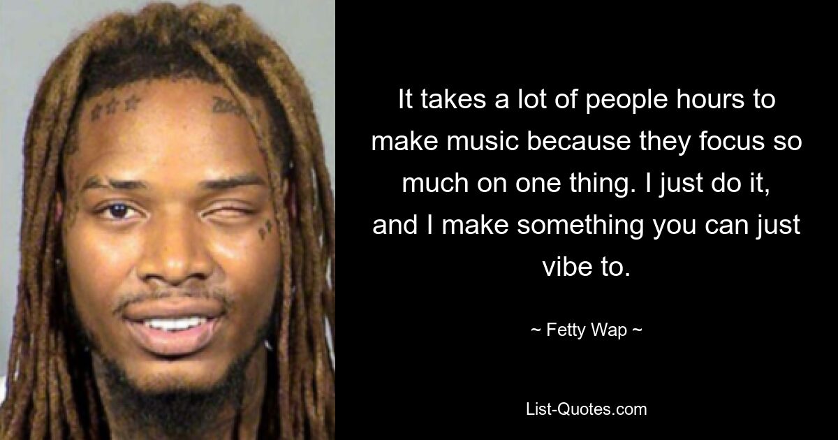 It takes a lot of people hours to make music because they focus so much on one thing. I just do it, and I make something you can just vibe to. — © Fetty Wap