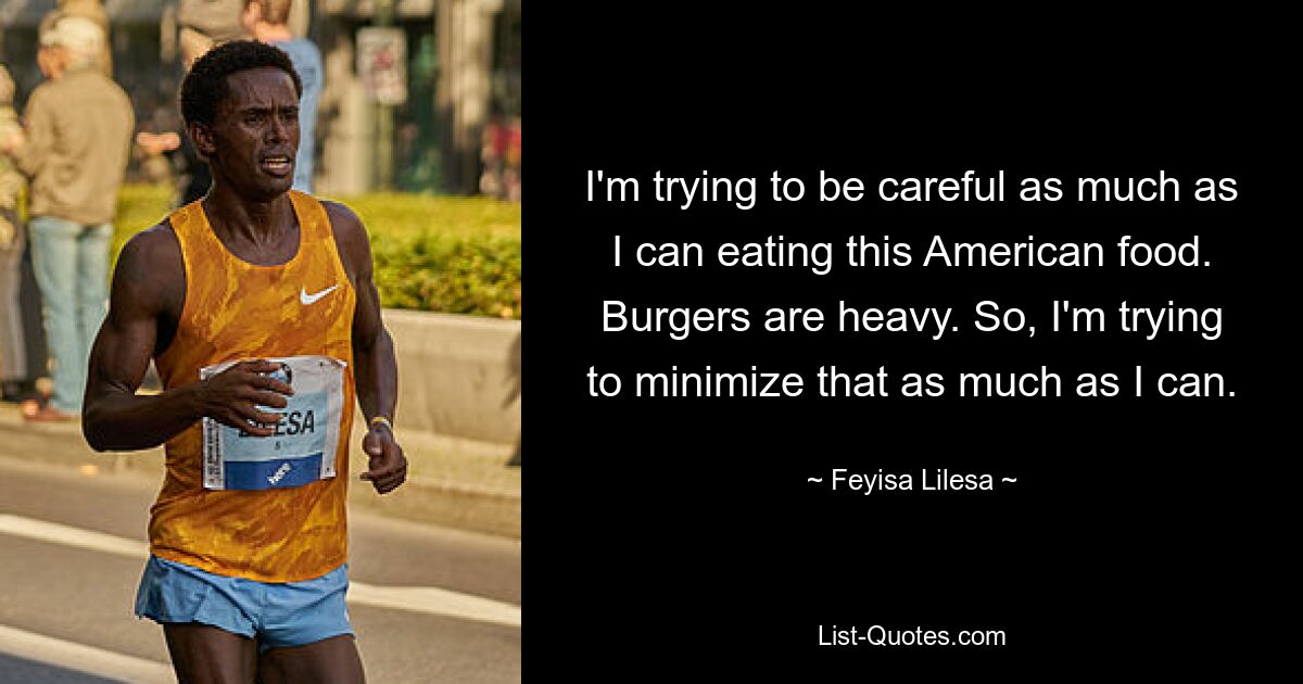 I'm trying to be careful as much as I can eating this American food. Burgers are heavy. So, I'm trying to minimize that as much as I can. — © Feyisa Lilesa