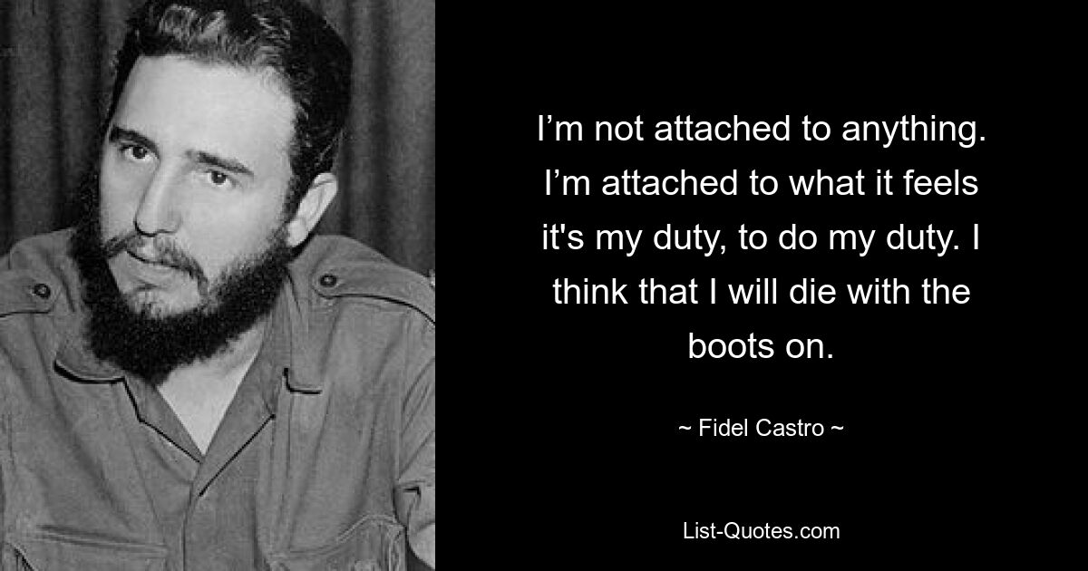 I’m not attached to anything. I’m attached to what it feels it's my duty, to do my duty. I think that I will die with the boots on. — © Fidel Castro