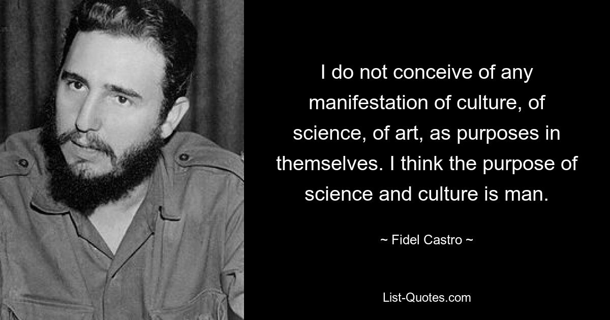 I do not conceive of any manifestation of culture, of science, of art, as purposes in themselves. I think the purpose of science and culture is man. — © Fidel Castro