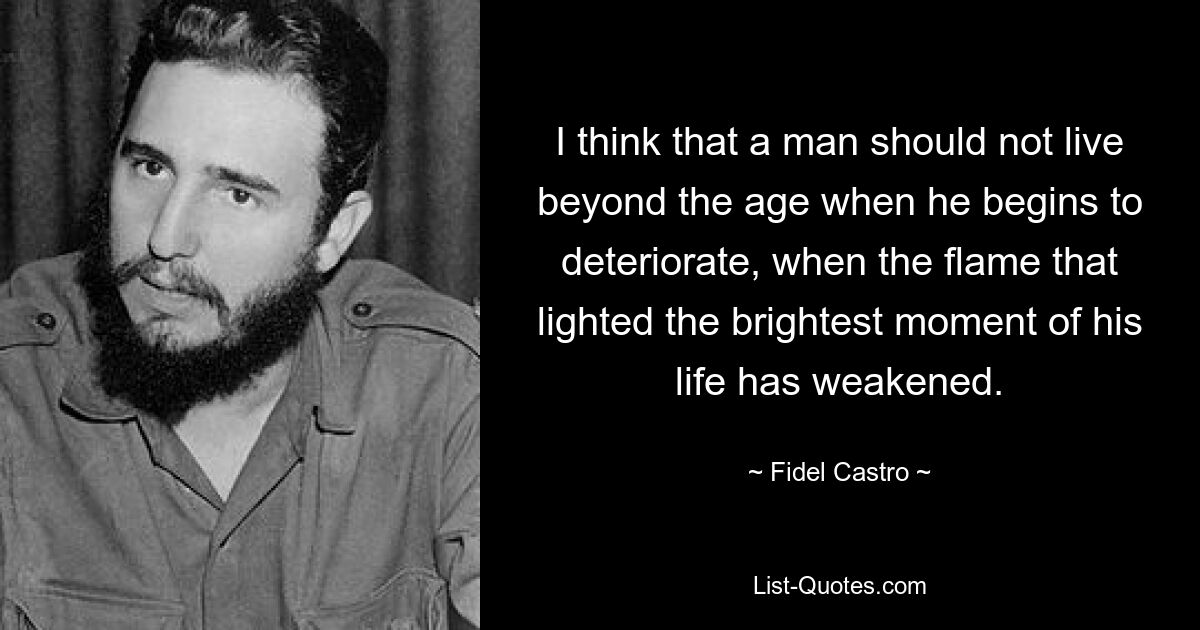 I think that a man should not live beyond the age when he begins to deteriorate, when the flame that lighted the brightest moment of his life has weakened. — © Fidel Castro