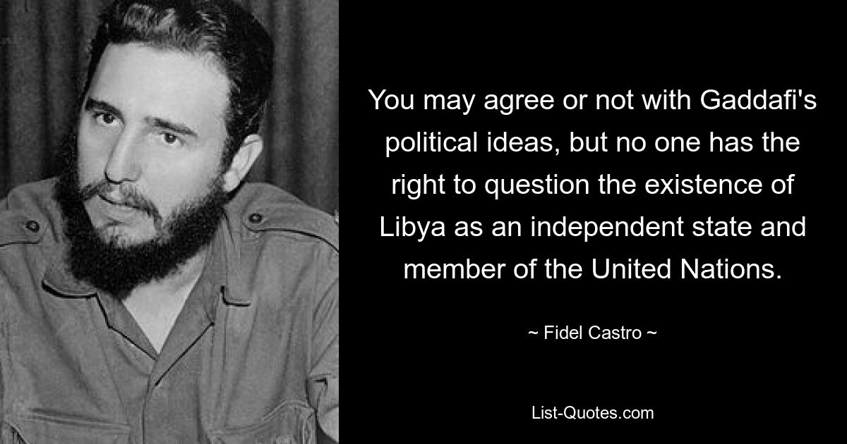 You may agree or not with Gaddafi's political ideas, but no one has the right to question the existence of Libya as an independent state and member of the United Nations. — © Fidel Castro