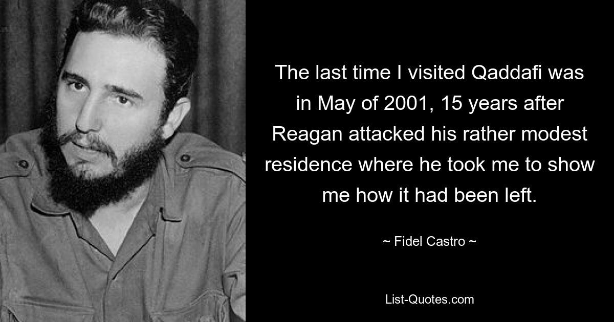 The last time I visited Qaddafi was in May of 2001, 15 years after Reagan attacked his rather modest residence where he took me to show me how it had been left. — © Fidel Castro