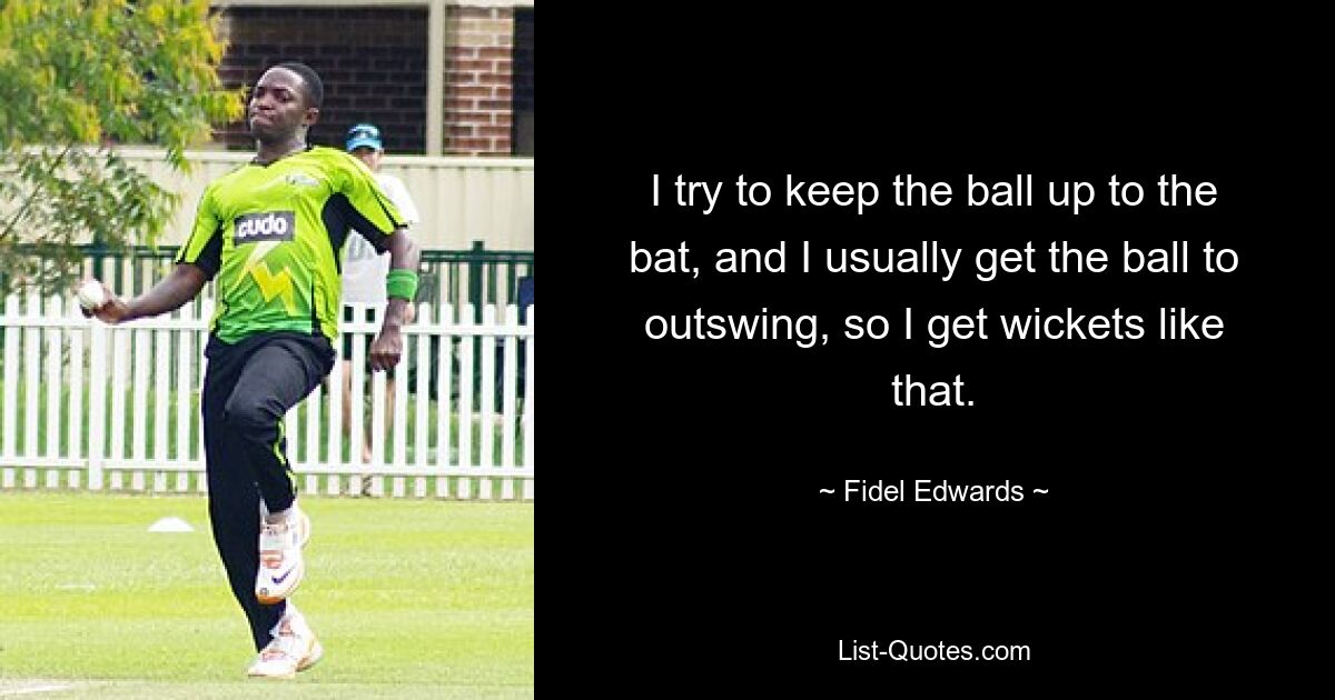 I try to keep the ball up to the bat, and I usually get the ball to outswing, so I get wickets like that. — © Fidel Edwards