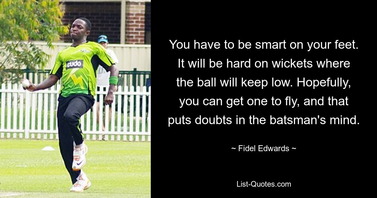 You have to be smart on your feet. It will be hard on wickets where the ball will keep low. Hopefully, you can get one to fly, and that puts doubts in the batsman's mind. — © Fidel Edwards