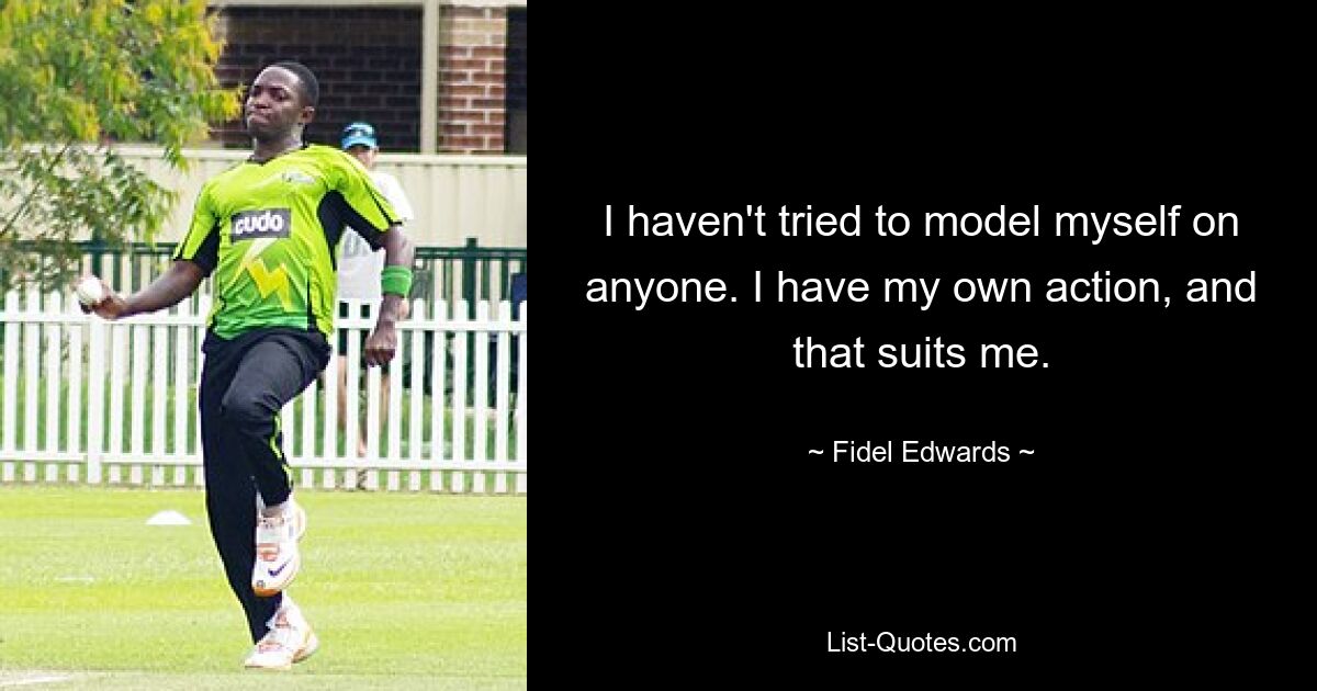 I haven't tried to model myself on anyone. I have my own action, and that suits me. — © Fidel Edwards