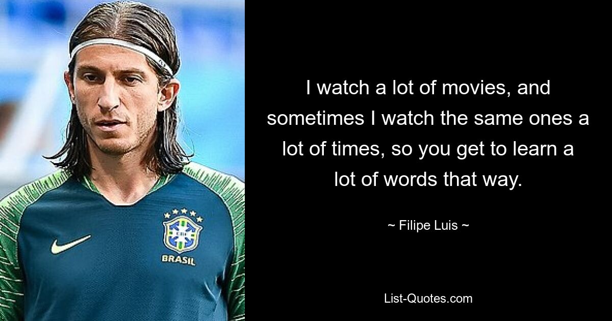 I watch a lot of movies, and sometimes I watch the same ones a lot of times, so you get to learn a lot of words that way. — © Filipe Luis