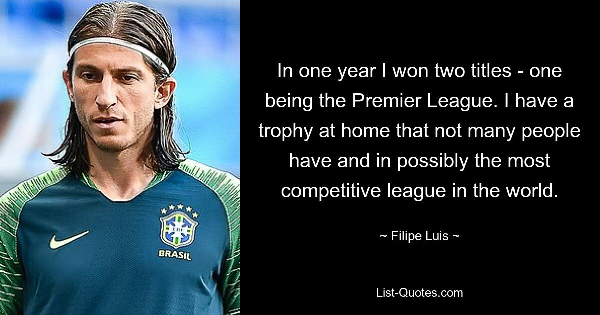 In one year I won two titles - one being the Premier League. I have a trophy at home that not many people have and in possibly the most competitive league in the world. — © Filipe Luis