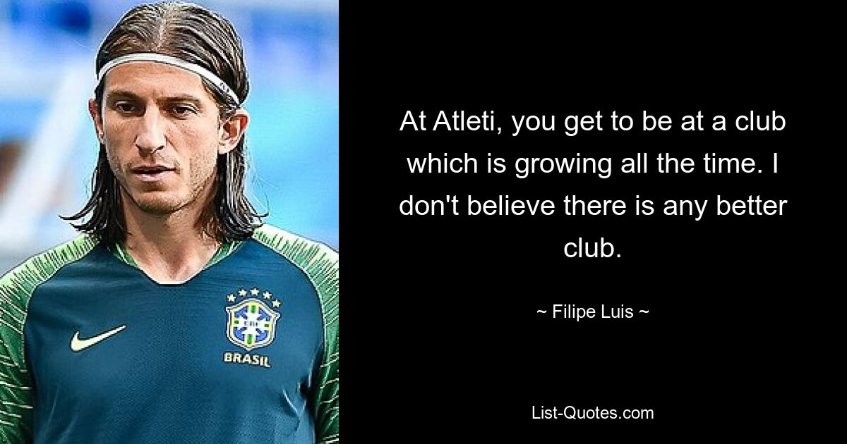 At Atleti, you get to be at a club which is growing all the time. I don't believe there is any better club. — © Filipe Luis