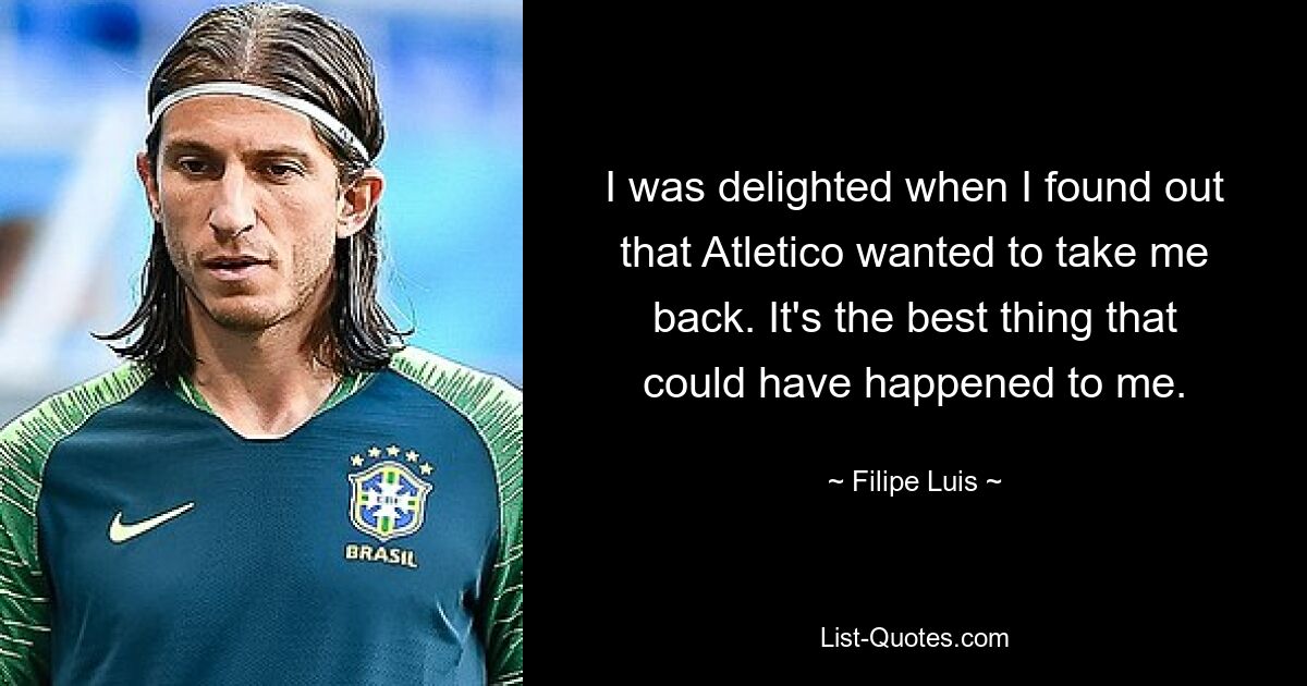 I was delighted when I found out that Atletico wanted to take me back. It's the best thing that could have happened to me. — © Filipe Luis